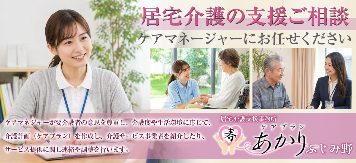 『居宅介護の支援ご相談』ケアマネージャーにお任せください。ケアマネジャーが要介護者の意思を尊重し、介護度や生活環境に応じて、介護計画(ケアプラン)を作成し、介護サービス事業者を紹介したり、サービス提供に関し連絡や調整を行います。居宅介護支援事務所 ケアプランあかりふじみ野