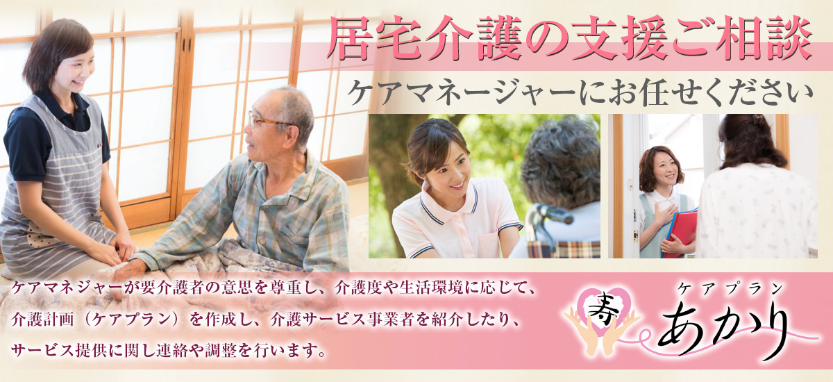 『居宅介護の支援ご相談』ケアマネージャーにお任せください。ケアマネジャーが要介護者の意思を尊重し、介護度や生活環境に応じて、介護計画（ケアプラン）を作成し、介護サービス事業者を紹介したり、サービス提供に関し連絡や調整を行います。ケアプランあかり